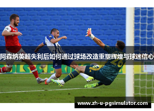 阿森纳英超失利后如何通过球场改造重塑辉煌与球迷信心